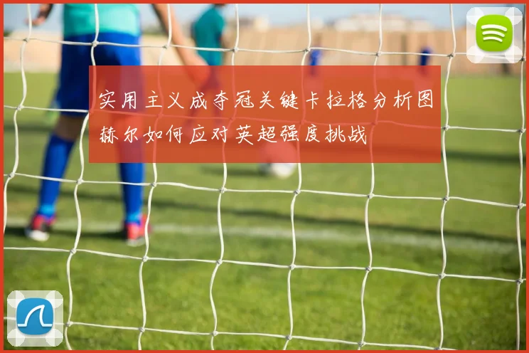 实用主义成夺冠关键卡拉格分析图赫尔如何应对英超强度挑战