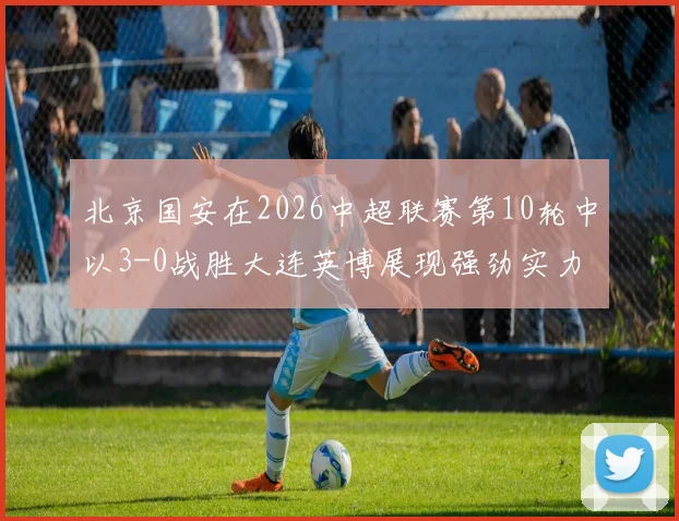 北京国安在2026中超联赛第10轮中以3-0战胜大连英博展现强劲实力
