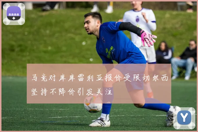 马竞对库库雷利亚报价受限切尔西坚持不降价引发关注
