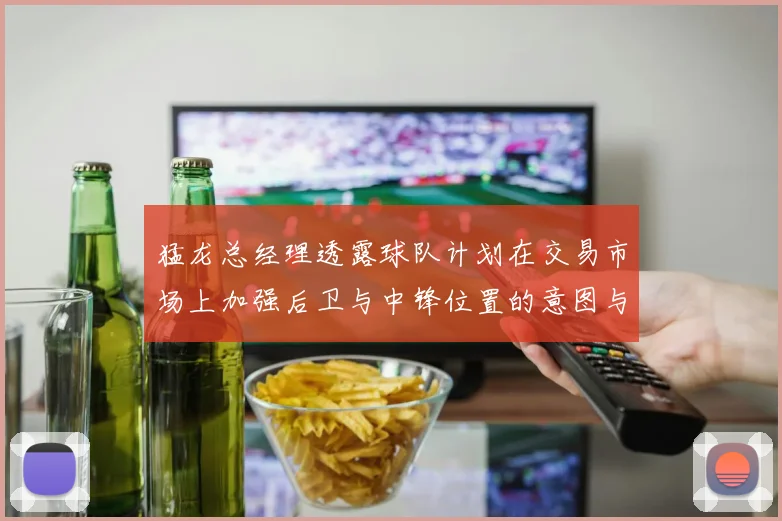 猛龙总经理透露球队计划在交易市场上加强后卫与中锋位置的意图与目标
