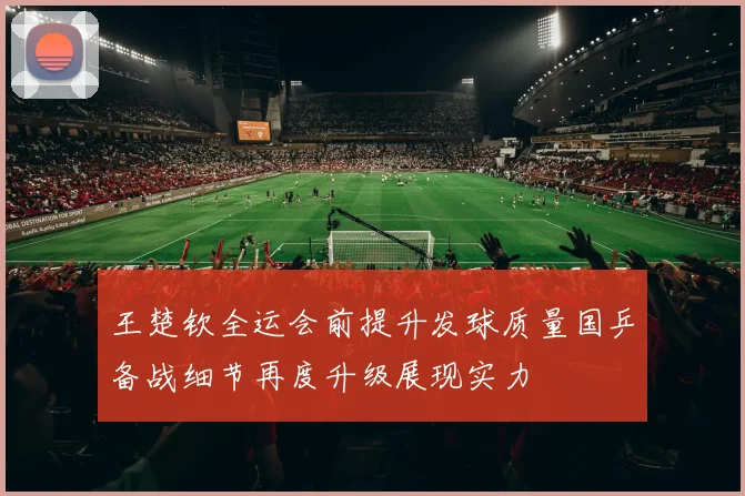 王楚钦全运会前提升发球质量国乒备战细节再度升级展现实力