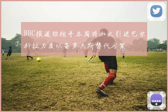 BBC报道称枪手本周将加大引进巴尔科拉力度以备罗杰斯替代方案