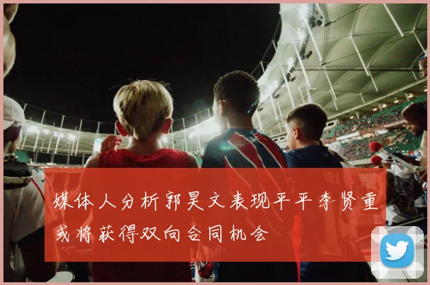 媒体人分析郭昊文表现平平李贤重或将获得双向合同机会
