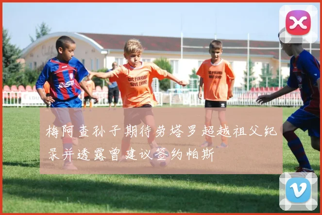 梅阿查孙子期待劳塔罗超越祖父纪录并透露曾建议签约帕斯