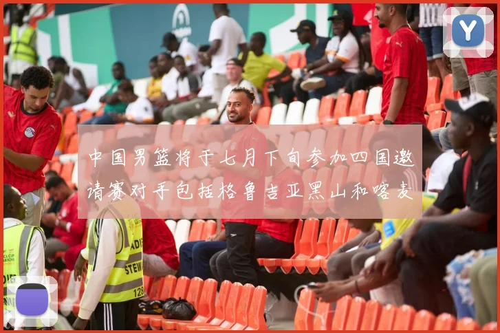 中国男篮将于七月下旬参加四国邀请赛对手包括格鲁吉亚黑山和喀麦隆