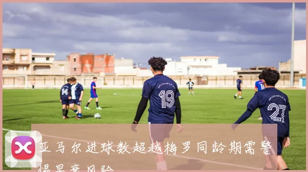 亚马尔进球数超越梅罗同龄期需警惕早衰风险