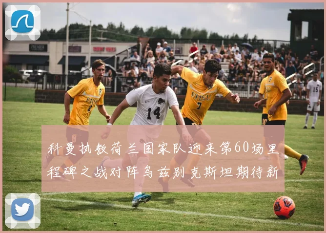 科曼执教荷兰国家队迎来第60场里程碑之战对阵乌兹别克斯坦期待新突破