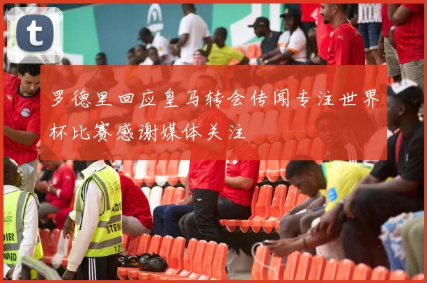 罗德里回应皇马转会传闻专注世界杯比赛感谢媒体关注