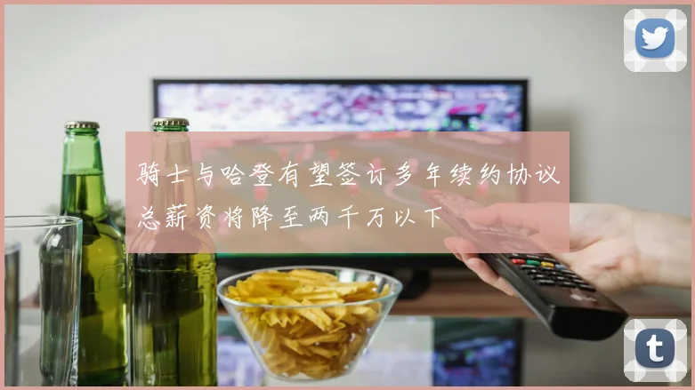 骑士与哈登有望签订多年续约协议总薪资将降至两千万以下