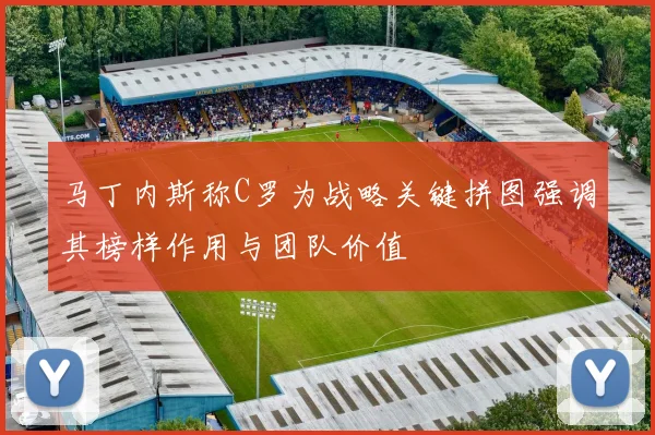 马丁内斯称C罗为战略关键拼图强调其榜样作用与团队价值