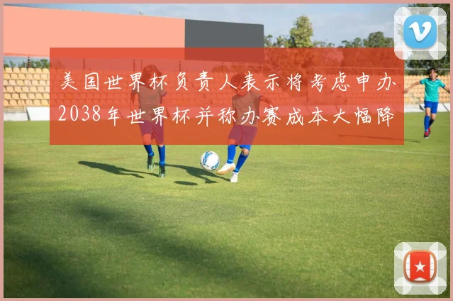 美国世界杯负责人表示将考虑申办2038年世界杯并称办赛成本大幅降低
