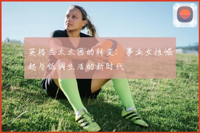 英格兰太太团的转变：事业女性崛起与低调生活的新时代