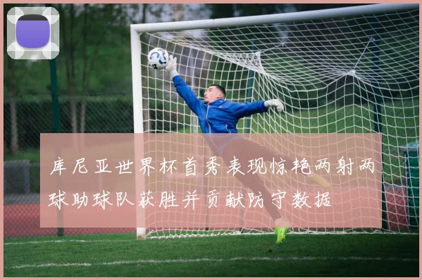 库尼亚世界杯首秀表现惊艳两射两球助球队获胜并贡献防守数据