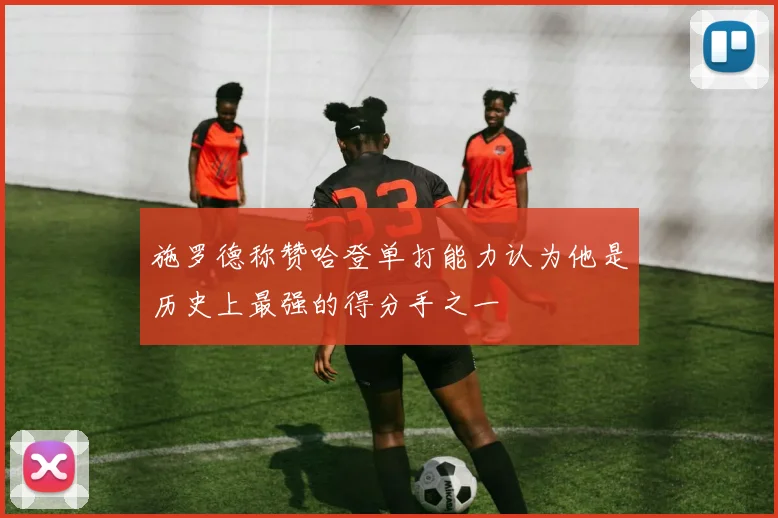 施罗德称赞哈登单打能力认为他是历史上最强的得分手之一